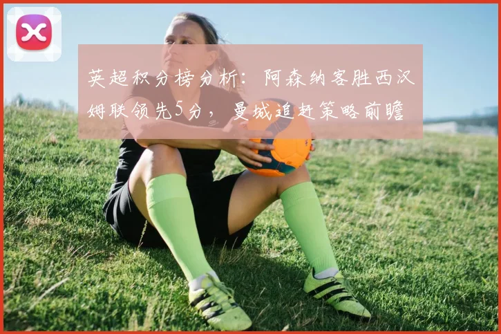 英超积分榜分析:阿森纳客胜西汉姆联领先5分,曼城追赶策略前瞻