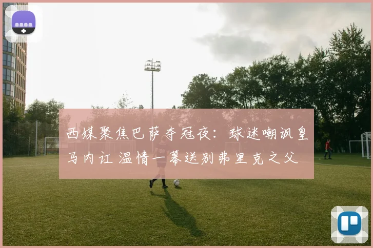 西媒聚焦巴萨夺冠夜：球迷嘲讽皇马内讧 温情一幕送别弗里克之父