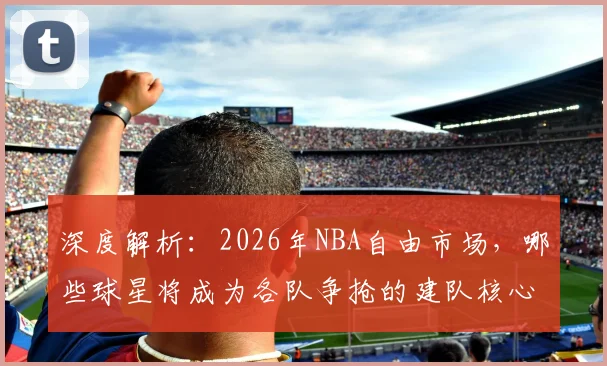 深度解析：2026年NBA自由市场，哪些球星将成为各队争抢的建队核心？
