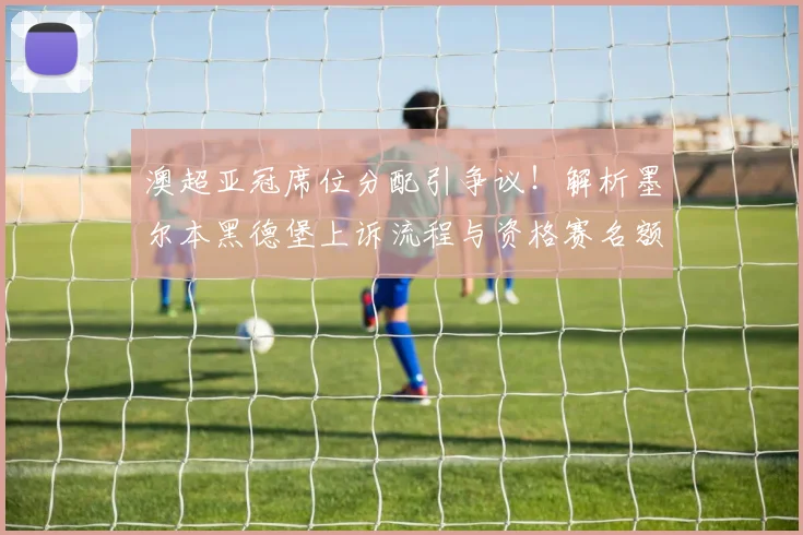 澳超亚冠席位分配引争议！解析墨尔本黑德堡上诉流程与资格赛名额悬念