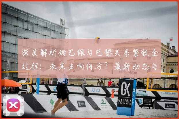 深度解析姆巴佩与巴黎关系紧张全过程：未来去向何方？最新动态与潜在下家分析