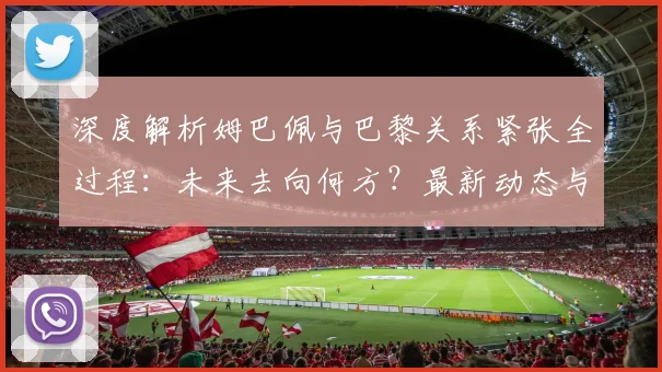深度解析姆巴佩与巴黎关系紧张全过程：未来去向何方？最新动态与潜在下家分析