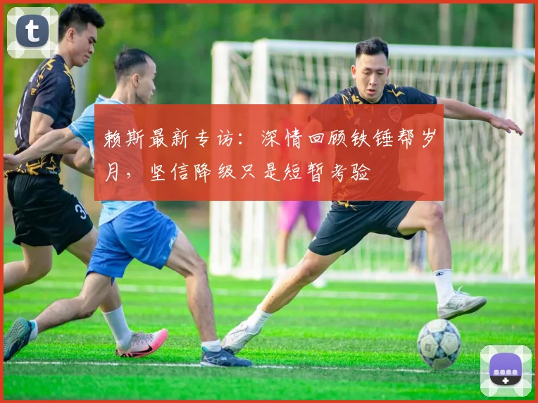 赖斯最新专访：深情回顾铁锤帮岁月，坚信降级只是短暂考验