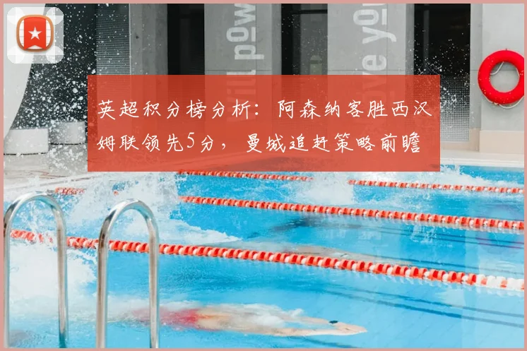 英超积分榜分析：阿森纳客胜西汉姆联领先5分，曼城追赶策略前瞻