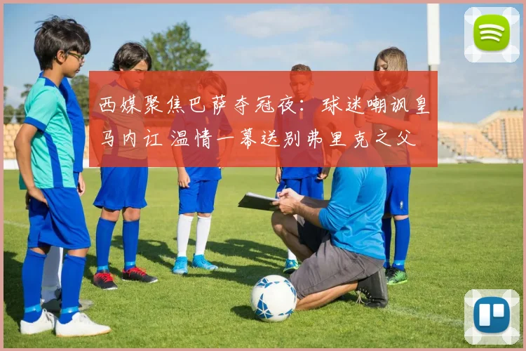 西媒聚焦巴萨夺冠夜:球迷嘲讽皇马内讧 温情一幕送别弗里克之父