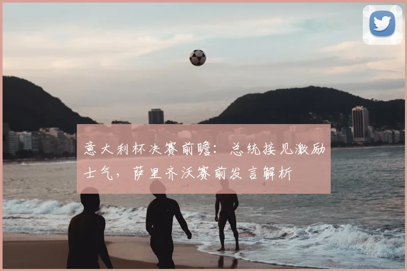 意大利杯决赛前瞻：总统接见激励士气，萨里齐沃赛前发言解析